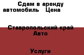 Сдам в аренду автомобиль › Цена ­ 4 000 - Ставропольский край Авто » Услуги   . Ставропольский край